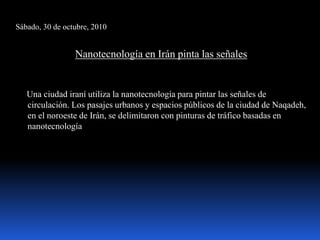 Sábado, 30 de octubre, 2010
Nanotecnología en Irán pinta las señales
Una ciudad iraní utiliza la nanotecnología para pintar las señales de
circulación. Los pasajes urbanos y espacios públicos de la ciudad de Naqadeh,
en el noroeste de Irán, se delimitaron con pinturas de tráfico basadas en
nanotecnología
 