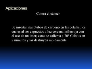 Aplicaciones
Contra el cáncer
Se insertan nanotubos de carbono en las células, los
cuales al ser expuestos a luz cercana infrarroja con
el uso de un laser, estos se calienta a 70° Celsius en
2 minutos y las destruyen rápidamente
 