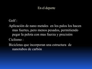 En el deporte
Golf :
Aplicación de nano metales en los palos los hacen
mas fuertes, pero menos pesados, permitiendo
pegar la pelota con mas fuerza y precisión
Ciclismo :
Bicicletas que incorporan una estructura de
nanotubos de carbón
 