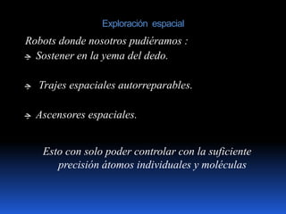 Exploración espacial
Esto con solo poder controlar con la suficiente
precisión átomos individuales y moléculas
Robots donde nosotros pudiéramos :
‫ﭹ‬ Sostener en la yema del dedo.
‫ﭹ‬ Trajes espaciales autorreparables.
‫ﭹ‬ Ascensores espaciales.
 