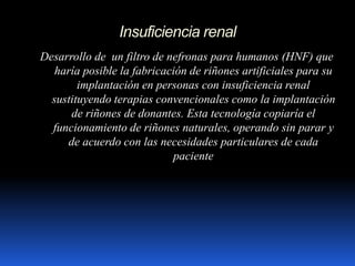 Insuficiencia renal
Desarrollo de un filtro de nefronas para humanos (HNF) que
haría posible la fabricación de riñones artificiales para su
implantación en personas con insuficiencia renal
sustituyendo terapias convencionales como la implantación
de riñones de donantes. Esta tecnología copiaría el
funcionamiento de riñones naturales, operando sin parar y
de acuerdo con las necesidades particulares de cada
paciente
 