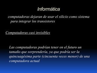 Informática
computadoras dejaran de usar el silicio como sistema
para integrar los transistores
Computadoras casi invisibles
Las computadoras podrían tener en el futuro un
tamaño que sorprendería, ya que podría ser la
quincuagésima parte (cincuenta veces menor) de una
computadora actual
 