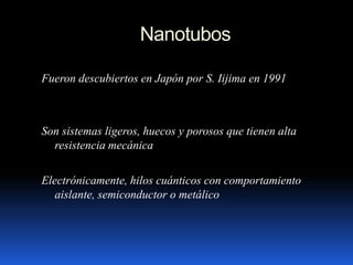 Nanotubos
Fueron descubiertos en Japón por S. Iijima en 1991
Son sistemas ligeros, huecos y porosos que tienen alta
resistencia mecánica
Electrónicamente, hilos cuánticos con comportamiento
aislante, semiconductor o metálico
 