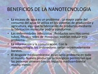 BENEFICIOS DE LA NANOTECNOLOGIALa escasez de agua es un problema . La mayor parte del consumo del agua se utiliza en los sistemas de producción y agricultura, algo que la fabricación de productos mediante la fabricación molecular podría transformar. Las enfermedades infecciosas . Productos sencillos como tubos, filtros y redes de mosquitos podrían reducir este problema. La información y la comunicación. Con la nanotecnología, los ordenadores serían extremadamente baratos. El desgaste medioambiental es un serio problema en todo el mundo. Nuevos productos tecnológicos permitirían que las personas viviesen con un impacto medioambiental mucho menor. 