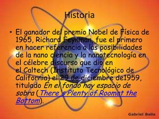 Historia
• El ganador del premio Nobel de Física de
  1965, Richard Feynman, fue el primero
  en hacer referencia a las posibilidades
  de la nano ciencia y la nanotecnología en
  el célebre discurso que dio en
  el Caltech (Instituto Tecnológico de
  California) el 29 de diciembre de1959,
  titulado En el fondo hay espacio de
  sobra (There's Plenty of Roomat the
  Bottom).
 