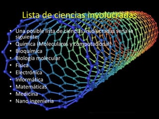 Lista de ciencias involucradas
• Una posible lista de ciencias involucradas sería la
  siguiente:
• Química (Moleculares y computacional)
• Bioquímica
• Biología molecular
• Física
• Electrónica
• Informática
• Matemáticas
• Medicina
• Nano ingeniería
 