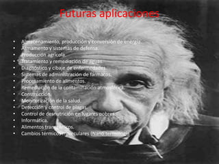 Futuras aplicaciones

•   Almacenamiento, producción y conversión de energía.
•   Armamento y sistemas de defensa.
•   Producción agrícola.
•   Tratamiento y remediación de aguas.
•   Diagnóstico y cibaje de enfermedades.
•   Sistemas de administración de fármacos.
•   Procesamiento de alimentos.
•   Remediación de la contaminación atmosférica.
•   Construcción.
•   Monitorización de la salud.
•   Detección y control de plagas.
•   Control de desnutrición en lugares pobres.
•   Informática.
•   Alimentos transgénicos.
•   Cambios térmicos moleculares (Nano termología
 