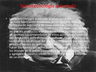 Nanotecnología avanzada

• La nanotecnología avanzada, a veces también
  llamada fabricación molecular, es un término dado al
  concepto de ingeniería de nano sistemas (máquinas a
  escala manométrica) operando a escala molecular. Se basa
  en que los productos manufacturados se realizan a partir
  de átomos. Las propiedades de estos productos dependen
  de cómo estén esos átomos dispuestos. Así por ejemplo, si
  reubicamos los átomos del grafito (compuesto por carbono,
  principalmente) de la mina del lápiz podemos
  hacer diamantes (carbono puro cristalizado). Si reubicamos
  los átomos de la arena (compuesta básicamente por sílice)
  y agregamos algunos elementos extras se hacen los chips
  de un ordenador.
 