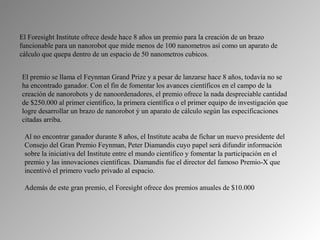 El Foresight Institute ofrece desde hace 8 años un premio para la creación de un brazo 
funcionable para un nanorobot que mide menos de 100 nanometros así como un aparato de 
cálculo que quepa dentro de un espacio de 50 nanometros cubicos. 


El premio se llama el Feynman Grand Prize y a pesar de lanzarse hace 8 años, todavía no se 
ha encontrado ganador. Con el fin de fomentar los avances científicos en el campo de la 
creación de nanorobots y de nanoordenadores, el premio ofrece la nada despreciable cantidad 
de $250.000 al primer científico, la primera científica o el primer equipo de investigación que 
logre desarrollar un brazo de nanorobot ý un aparato de cálculo según las especificaciones 
citadas arriba.

 Al no encontrar ganador durante 8 años, el Institute acaba de fichar un nuevo presidente del 
 Consejo del Gran Premio Feynman, Peter Diamandis cuyo papel será difundir información 
 sobre la iniciativa del Institute entre el mundo científico y fomentar la participación en el 
 premio y las innovaciones científicas. Diamandis fue el director del famoso Premio-X que 
 incentivó el primero vuelo privado al espacio. 

 Además de este gran premio, el Foresight ofrece dos premios anuales de $10.000
 