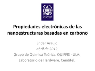 Propiedades electrónicas de las
nanoestructuras basadas en carbono
                Ender Araujo
                abril de 2012
  Grupo de Química Teórica. QUIFFIS - ULA.
     Laboratorio de Hardware. Cenditel.
 