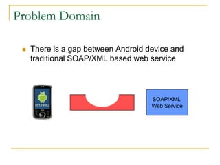 Problem Domain
 There is a gap between Android device and
traditional SOAP/XML based web service
SOAP/XML
Web Service
 
