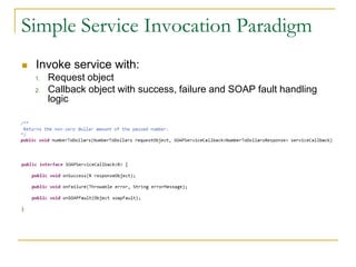 Simple Service Invocation Paradigm
 Invoke service with:
1. Request object
2. Callback object with success, failure and SOAP fault handling
logic
 