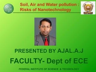 Soil, Air and Water pollution :
Risks of Nanotechnology
PRESENTED BY AJAL.A.J
FACULTY- Dept of ECE
FEDERAL INSTITUTE OF SCIENCE & TECHNOLOGY
 