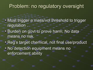 Problem: no regulatory oversightProblem: no regulatory oversight
Must trigger a mass/vol threshold to triggerMust trigger a mass/vol threshold to trigger
regulation .regulation .
Burden on govt to prove harm; No dataBurden on govt to prove harm; No data
means no risk.means no risk.
Reg’s target chemical, not final use/productReg’s target chemical, not final use/product
No detection equipment means noNo detection equipment means no
enforcement abilityenforcement ability
 