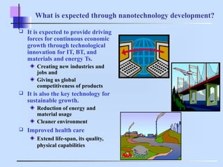 What is expected through nanotechnology development?
 It is expected to provide driving
forces for continuous economic
growth through technological
innovation for IT, BT, and
materials and energy Ts.
Creating new industries and
jobs and
Giving us global
competitiveness of products
 It is also the key technology for
sustainable growth.
Reduction of energy and
material usage
Cleaner environment
 Improved health care
Extend life-span, its quality,
physical capabilities
 