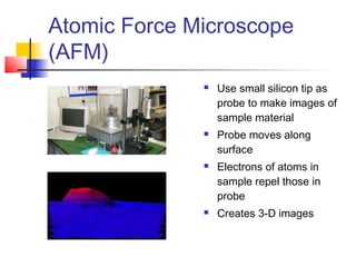 Atomic Force Microscope
(AFM)
 Use small silicon tip as
probe to make images of
sample material
 Probe moves along
surface
 Electrons of atoms in
sample repel those in
probe
 Creates 3-D images
 
