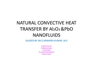 NATURAL CONVECTIVE HEAT 
TRANSFER BY Al2O3 &PbO 
NANOFLUIDS 
GUIDED BY: Mr.S.SANKARA KUMAR. M.E 
SUBMITTED BY: 
P.MANIKANDAN 
S.KRISHNAN 
M.ALAGAPPAPANDIAN 
G.BALA SINGH 
 