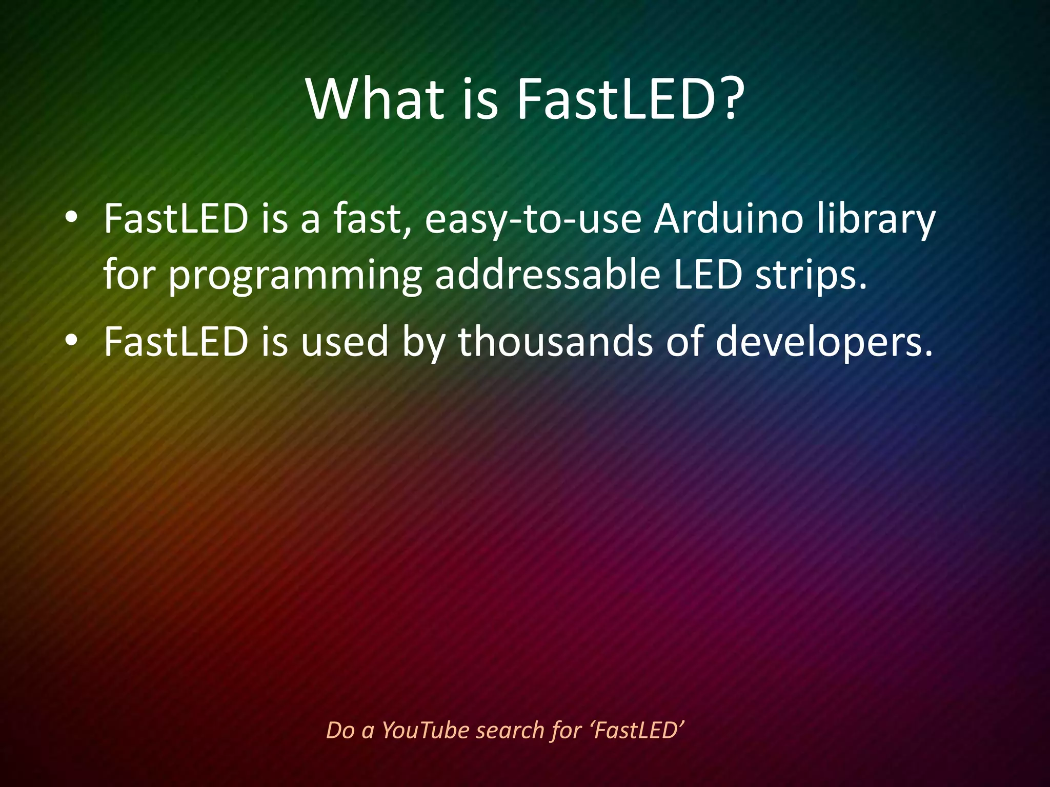 Downloading FastLED
• The latest version is on GitHub at:
https://github.com/FastLED/FastLED
• Download the zip file.
• Extract the directory FastLED-master.
• Rename the directory from:
FastLED-master to FastLED
• Place that directory into:
C:Program Files(x86)Arduinolibraries
 