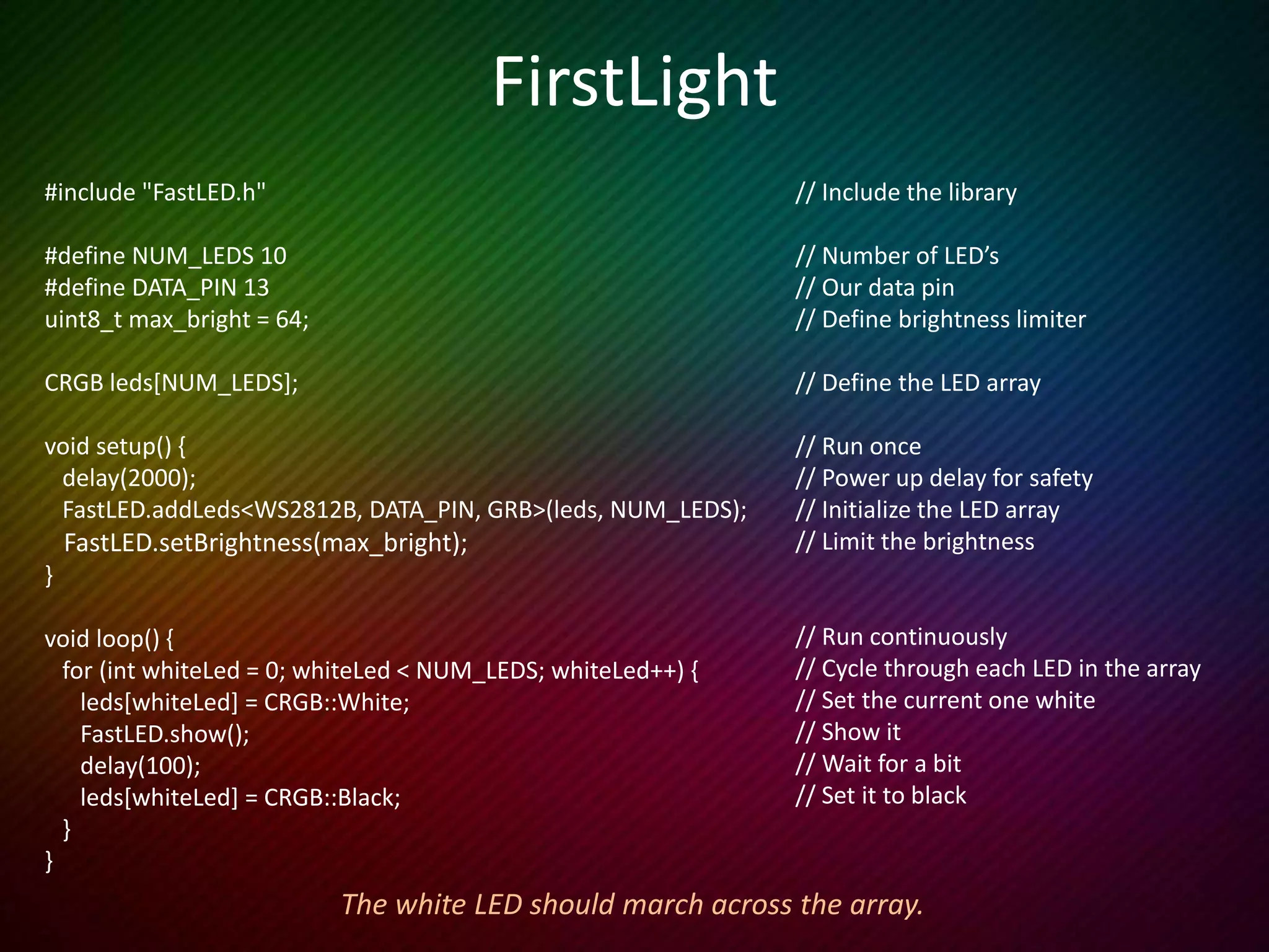 Setting LED values
• leds[9] = CRGB::Cyan; // Web colours
• leds[9].g = 255; // Just set green
• leds[0] = CRGB(255,0,0); // CRGB values (red, green, blue)
• leds[0] = 0x0000ff; // Use a hex #
OR
• leds[9] = CSHV(hue, sat, bright); // Each goes up to 255
FastLED provides lots more ways to assign colours to LED’s
 