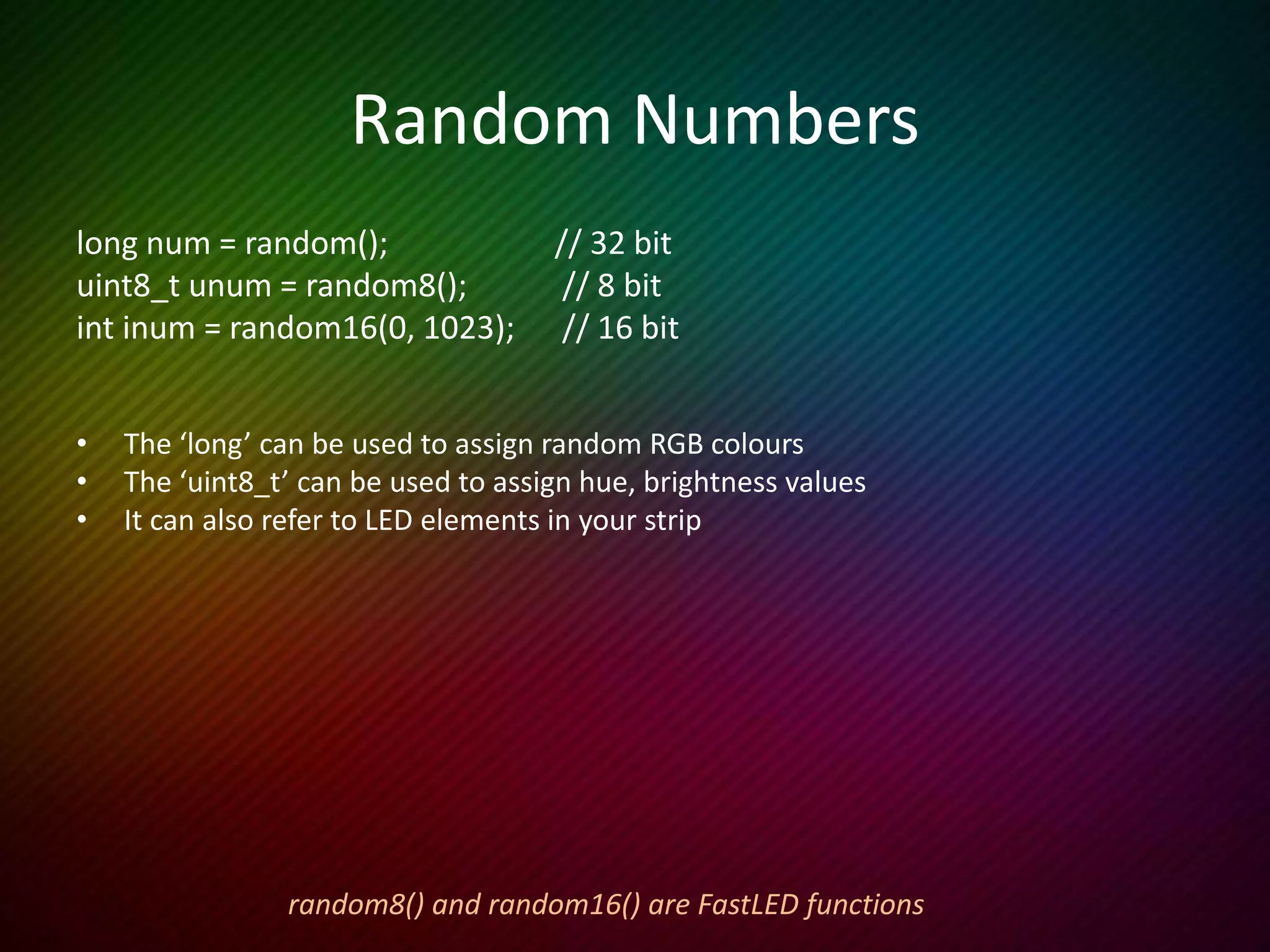 If Statements
This example occasionally flashes a random colour on a random LED.
void loop() {
uint8_t j = random16(0, 100); // Which LED will we light up
if ( j < NUM_LEDS ) { // Only display if that number IS in our array
leds[j] = random(); // 32 bit randomizer for colour
FastLED.show();
delay(100);
leds[j] = CRGB::Black; // Make that LED black again
}
}
 
