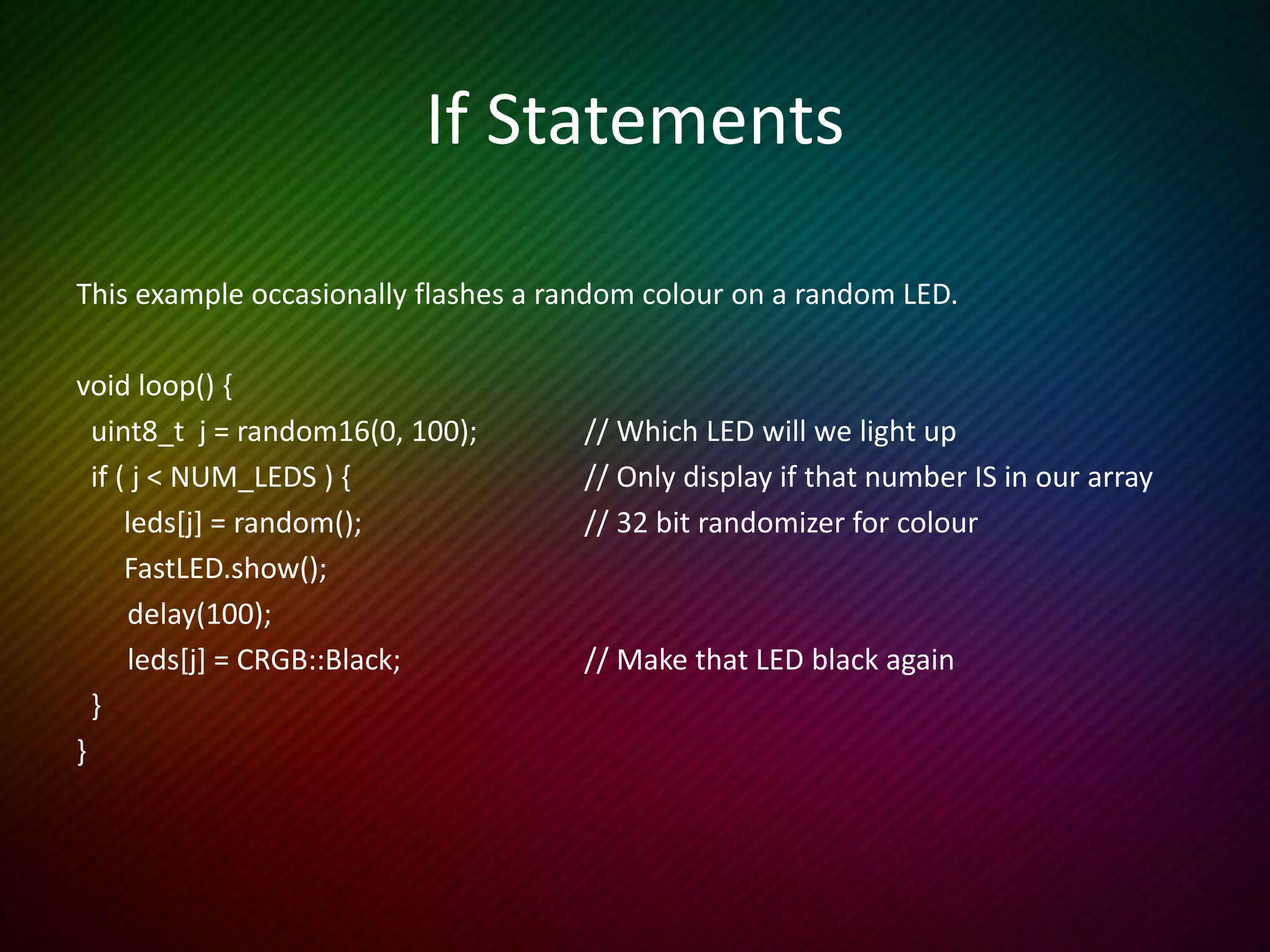 For Loops
This example sets each LED a different colour, waits 2 seconds and repeats.
void loop() {
for (int i = 0; i < NUM_LEDS; i++) { // Last element is leds[NUM_LEDS-1]
leds[i] = random(); // A 32 bit random number
}
FastLED.show();
delay(2000);
}
 