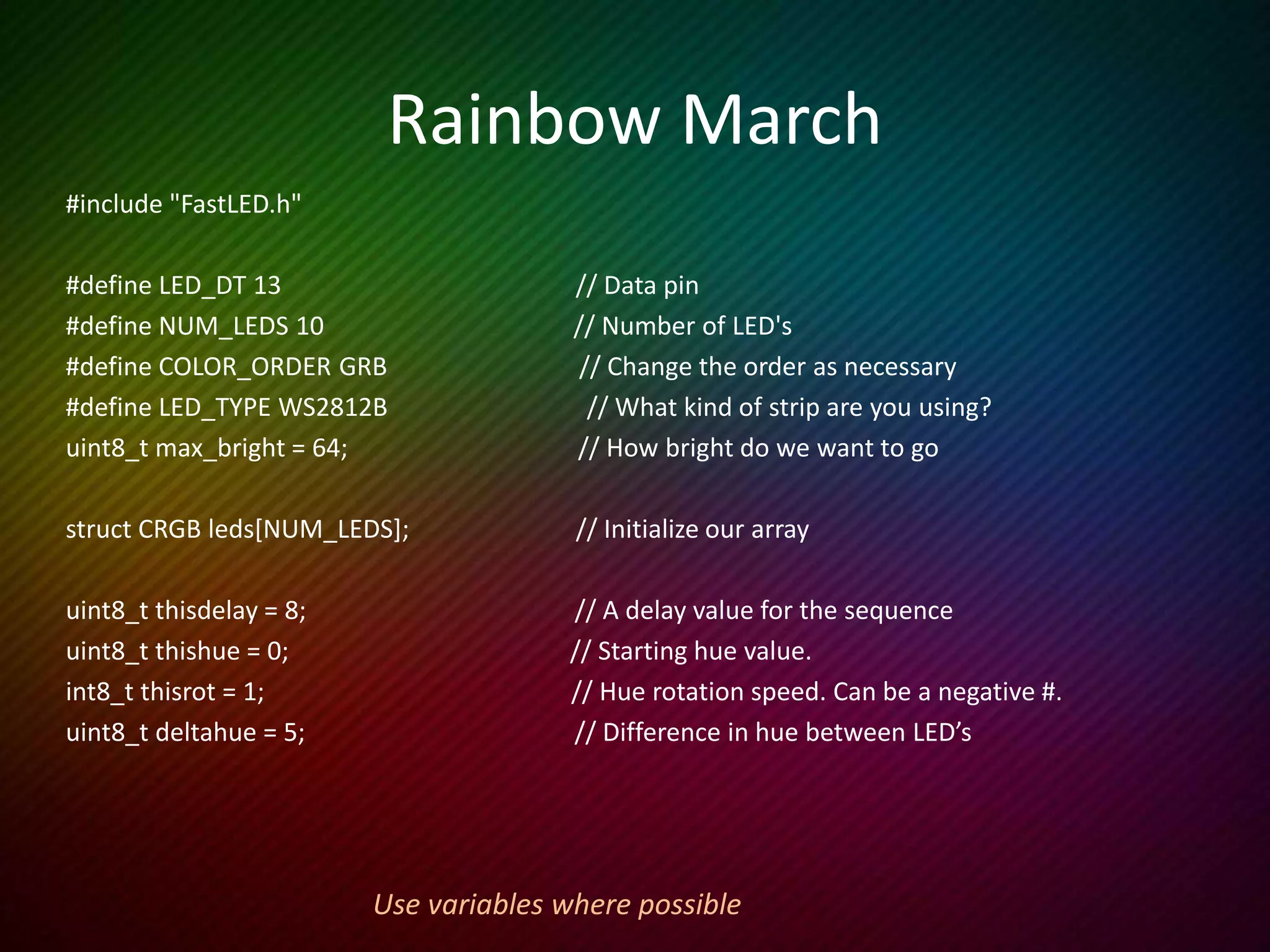 Rainbow March cont’d
void setup() {
LEDS.addLeds<LED_TYPE, LED_DT, LED_CK, COLOR_ORDER>(leds, NUM_LEDS);
FastLED.setBrightness(max_bright);
}
void loop () {
rainbow_march();
FastLED.show();
delay(thisdelay);
}
void rainbow_march() {
thishue++;
fill_rainbow (leds, NUM_LEDS, thishue, deltahue); // FastLED does the heavy lifting
}
 