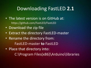 FirstLight Example
• In the Arduino IDE, select
‘File | Examples | FastLED | FirstLight’
• We need to change the type of LED’s.
• We need to change the data (and clock) pins.
• We need to change the number of LED’s.
• We then need to change the definition.
We may need to change colour order!
 