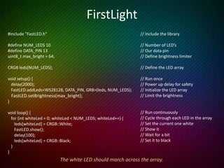 Setting LED values
• leds[9] = CRGB::Cyan; // Web colours
• leds[9].g = 255; // Just set green
• leds[0] = CRGB(255,0,0); // CRGB values (red, green, blue)
• leds[0] = 0x0000ff; // Use a hex #
OR
• leds[9] = CSHV(hue, sat, bright); // Each goes up to 255
FastLED provides lots more ways to assign colours to LED’s
 