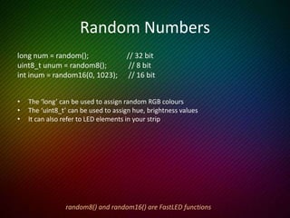 If Statements
This example occasionally flashes a random colour on a random LED.
void loop() {
uint8_t j = random16(0, 100); // Which LED will we light up
if ( j < NUM_LEDS ) { // Only display if that number IS in our array
leds[j] = random(); // 32 bit randomizer for colour
FastLED.show();
delay(100);
leds[j] = CRGB::Black; // Make that LED black again
}
}
 