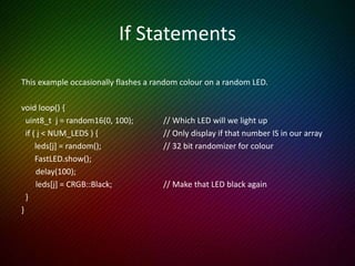 For Loops
This example sets each LED a different colour, waits 2 seconds and repeats.
void loop() {
for (int i = 0; i < NUM_LEDS; i++) { // Last element is leds[NUM_LEDS-1]
leds[i] = random(); // A 32 bit random number
}
FastLED.show();
delay(2000);
}
 