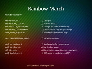 Rainbow March cont’d
void setup() {
LEDS.addLeds<LED_TYPE, LED_DT, LED_CK, COLOR_ORDER>(leds, NUM_LEDS);
FastLED.setBrightness(max_bright);
}
void loop () {
rainbow_march();
FastLED.show();
delay(thisdelay);
}
void rainbow_march() {
thishue++;
fill_rainbow (leds, NUM_LEDS, thishue, deltahue); // FastLED does the heavy lifting
}
 