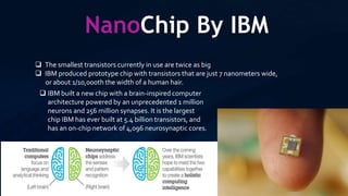 NanoChip By IBM
 The smallest transistors currently in use are twice as big
 IBM produced prototype chip with transistors that are just 7 nanometers wide,
or about 1/10,000th the width of a human hair.
 IBM built a new chip with a brain-inspired computer
architecture powered by an unprecedented 1 million
neurons and 256 million synapses. It is the largest
chip IBM has ever built at 5.4 billion transistors, and
has an on-chip network of 4,096 neurosynaptic cores.
 