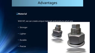 Material
With NT, we can create unique materials and products which are:
• Stronger
• Lighter
• Durable
• Precise
Advantages
 