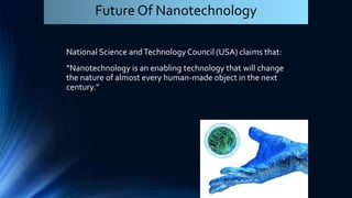 National Science andTechnology Council (USA) claims that:
“Nanotechnology is an enabling technology that will change
the nature of almost every human-made object in the next
century.”
Future Of Nanotechnology
 