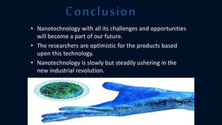 • Nanotechnology with all its challenges and opportunities
will become a part of our future.
• The researchers are optimistic for the products based
upon this technology.
• Nanotechnology is slowly but steadily ushering in the
new industrial revolution.
Conclusion
 