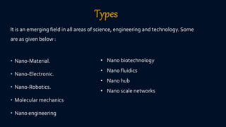 Types
It is an emerging field in all areas of science, engineering and technology. Some
are as given below :
• Nano-Material.
• Nano-Electronic.
• Nano-Robotics.
• Molecular mechanics
• Nano engineering
• Nano biotechnology
• Nano fluidics
• Nano hub
• Nano scale networks
 