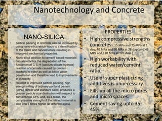 Nanotechnology and Concrete
•
NANO-SILICA
• particle packing in concrete can be improved by
using nano-silica which leads to a densification
of the micro and nanostructure resulting in
improved mechanical properties.
• Nano-silica addition to cement based materials
can also control the degradation of the
fundamental C-S-H (calcium-silicate-hydrate)
reaction of concrete caused by calcium
leaching in water as well as block water
penetration and therefore lead to improvements
in durability.
• Related to improved particle packing, high
energy milling of ordinary portland cement
(OPC) clinker and standard sand, produces a
greater particle size diminution with respect to
conventional OPC and, as a result, the
compressive strength of the refined material is
also 3 to 6 times higher (at different ages).
PROPERTIES
• High compressive strengths
concretes ( 15 MPa and 75 MPa at 1
day; 40 MPa and 90 MPa at 28 days and 48
MPa and 120 MPa at 120 days.)
• High workability with
reduced water/cement
ratio.
• Use of super plasticizing
additives is unnecessary.
• Fills up all the micro pores
and micro spaces.
• Cement saving upto 35-
45%.
 