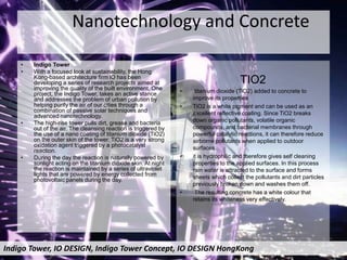 Nanotechnology and Concrete
• Indigo Tower
• With a focused look at sustainability, the Hong
Kong-based architecture firm lO has been
developing a series of research projects aimed at
improving the quality of the built environment. One
project, the Indigo Tower, takes an active stance
and addresses the problem of urban pollution by
helping purify the air of our cities through a
combination of passive solar techniques and
advanced nanotechnology.
• The high-rise tower pulls dirt, grease and bacteria
out of the air. The cleansing reaction is triggered by
the use of a nano coating of titanium dioxide (TiO2)
on the outer skin of the tower. TiO2 is a very strong
oxidation agent triggered by a photocatalyst
reaction.
• During the day the reaction is naturally powered by
sunlight acting on the titanium dioxide skin. At night
the reaction is maintained by a series of ultraviolet
lights that are powered by energy collected from
photovoltaic panels during the day.
TIO2
• titanium dioxide (TiO2) added to concrete to
improve its properties
• TiO2 is a white pigment and can be used as an
excellent reflective coating. Since TiO2 breaks
down organic pollutants, volatile organic
compounds, and bacterial membranes through
powerful catalytic reactions, it can therefore reduce
airborne pollutants when applied to outdoor
surfaces.
• it is hydrophilic and therefore gives self cleaning
properties to the applied surfaces. In this process
rain water is attracted to the surface and forms
sheets which collect the pollutants and dirt particles
previously broken down and washes them off.
• The resulting concrete has a white colour that
retains its whiteness very effectively.
Indigo Tower, IO DESIGN, Indigo Tower Concept, IO DESIGN HongKong
 