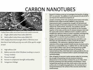 CARBON NANOTUBES
• Research is being carried out to investigate the benefits of adding
CNT’s to concrete. The addition of small amounts (1% wt) of CNT’s
can improve the mechanical properties of
• samples consisting of the main portland cement phase and water.
Oxidized multi-walled nanotubes (MWNT’s) show the best
improvements both in compressive strength (+25 N/mm2) and
flexural strength (+8 N/mm2) compared to the reference samples
without the reinforcement. However, two problems with the
addition of carbon nanotubes to any material are the clumping
together of the tubes and the lack of cohesion between them and
the matrix bulk material. Additional work is needed in order to
establish the optimum values of carbon nanotubes and dispersing
agents in the mix design parameters. In addition, the cost of
adding CNT’s to concrete may be prohibitive at the moment.
• Balaguru [2] stated that Self Compacting Concrete (SCC) is one
that does not need vibration in order to level off and achieve
consolidation. This represents a significant advance in the
reduction of the energy needed to build concrete structures and is
therefore a sustainability issue. In addition SCC can offer benefits
of up to 50% in labour costs, due to it being poured up to 80%
faster and having reduced wear and tear on formwork. The
material behaves like a thick fluid and is made possible by the use
of polycarboxylates (a material similar to plastic developed using
nanotechnology).
• Fiber wrapping of concrete is quite common today for increasing
the strength of preexisting concrete structural elements.
Advancement in the procedure involves the use of a fibre sheet
(matrix) containing nano-silica particles and hardeners. These
nanoparticles penetrate and close small cracks on the concrete
surface and, in strengthening applications, the matrices form a
strong bond between the surface of the concrete and the fibre
reinforcement.
CarbonNano tubes can of two formstobe used in concrete
a) Single walled carbon Nano tubes (SWCNT)
b) Multi walledCarbonNano tubes (MWCNT)
CNT’s display theoretical strength which is 100 times more
than that ofsteel while just only one sixth ofthe specific weight
ofsteel
1) High stiffness CSH
2) Reduces porosity of the CSH phase resulting in crease in
Young’s modulus
3) Flexural strength
4) Increase in compressive Strength and durability
5) Autogenous shrikage
 