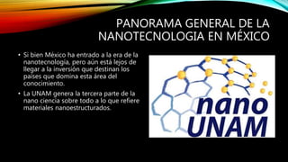 PANORAMA GENERAL DE LA
NANOTECNOLOGIA EN MÉXICO
• Si bien México ha entrado a la era de la
nanotecnología, pero aún está lejos de
llegar a la inversión que destinan los
países que domina esta área del
conocimiento.
• La UNAM genera la tercera parte de la
nano ciencia sobre todo a lo que refiere
materiales nanoestructurados.
 