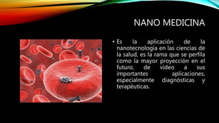 NANO MEDICINA
• Es la aplicación de la
nanotecnología en las ciencias de
la salud, es la rama que se perfila
como la mayor proyección en el
futuro, de vídeo a sus
importantes aplicaciones,
especialmente diagnósticas y
terapéuticas.
 
