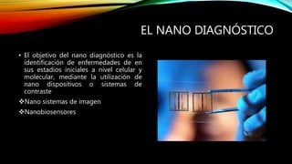 EL NANO DIAGNÓSTICO
• El objetivo del nano diagnóstico es la
identificación de enfermedades de en
sus estadios iniciales a nivel celular y
molecular, mediante la utilización de
nano dispositivos o sistemas de
contraste
Nano sistemas de imagen
Nanobiosensores
 