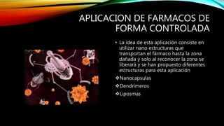 APLICACION DE FARMACOS DE
FORMA CONTROLADA
• La idea de esta aplicación consiste en
utilizar nano estructuras que
transportan el fármaco hasta la zona
dañada y solo al reconocer la zona se
liberará y se han propuesto diferentes
estructuras para esta aplicación
Nanocapsulas
Dendrímeros
Liposmas
 