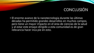 CONCLUSIÓN
• El enorme avance de la nanotecnologia durante las últimas
décadas ha permitido grandes desarrollos en muchos campos,
pero tiene un mayor impacto en el área de ciencias de la salud
y al estar este ensayo dirigido a esta comunidad es de gran
relevancia hacer inca pie en esto.
 