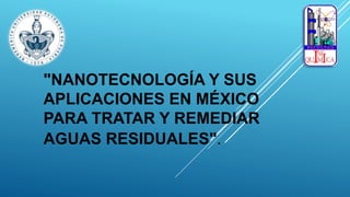 "NANOTECNOLOGÍA Y SUS
APLICACIONES EN MÉXICO
PARA TRATAR Y REMEDIAR
AGUAS RESIDUALES".
 