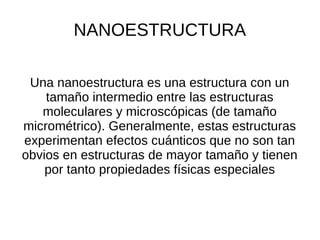 NANOESTRUCTURA
Una nanoestructura es una estructura con un
tamaño intermedio entre las estructuras
moleculares y microscópicas (de tamaño
micrométrico). Generalmente, estas estructuras
experimentan efectos cuánticos que no son tan
obvios en estructuras de mayor tamaño y tienen
por tanto propiedades físicas especiales
 