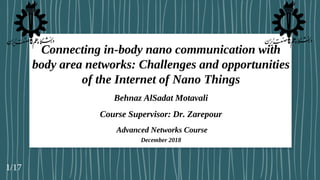 Connecting in-body nano communication with
body area networks: Challenges and opportunities
of the Internet of Nano Things
Behnaz AlSadat Motavali
Course Supervisor: Dr. Zarepour
Advanced Networks Course
December 2018
1/17
 