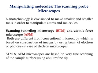 Manipulating molecules: The scanning probe
Microscopes
Nanotechnology is envisioned to make smaller and smaller
tools in order to manipulate atoms and molecules.
Scanning tunneling microscope (STM) and atomic force
microscope (AFM)
Both are different from conventional microscopy which is
based on construction of images by using beam of electron
or photons (in case of electron microscope).
STM & AFM microscopes are based on very fine scanning
of the sample surface using an ultrafine tip.
 