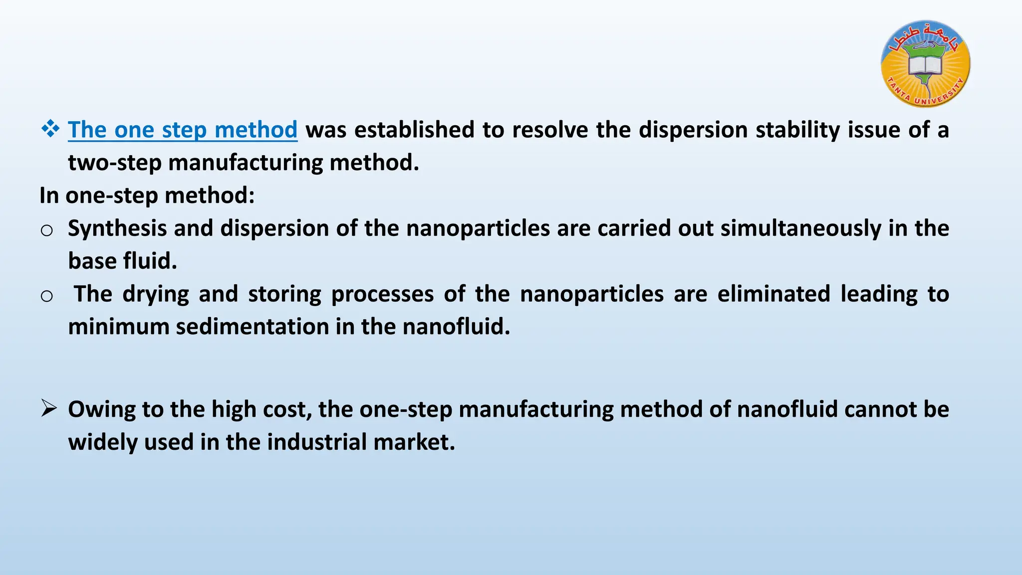 ❖ The one step method was established to resolve the dispersion stability issue of a
two-step manufacturing method.
In one-step method:
o Synthesis and dispersion of the nanoparticles are carried out simultaneously in the
base fluid.
o The drying and storing processes of the nanoparticles are eliminated leading to
minimum sedimentation in the nanofluid.
➢ Owing to the high cost, the one-step manufacturing method of nanofluid cannot be
widely used in the industrial market.
 