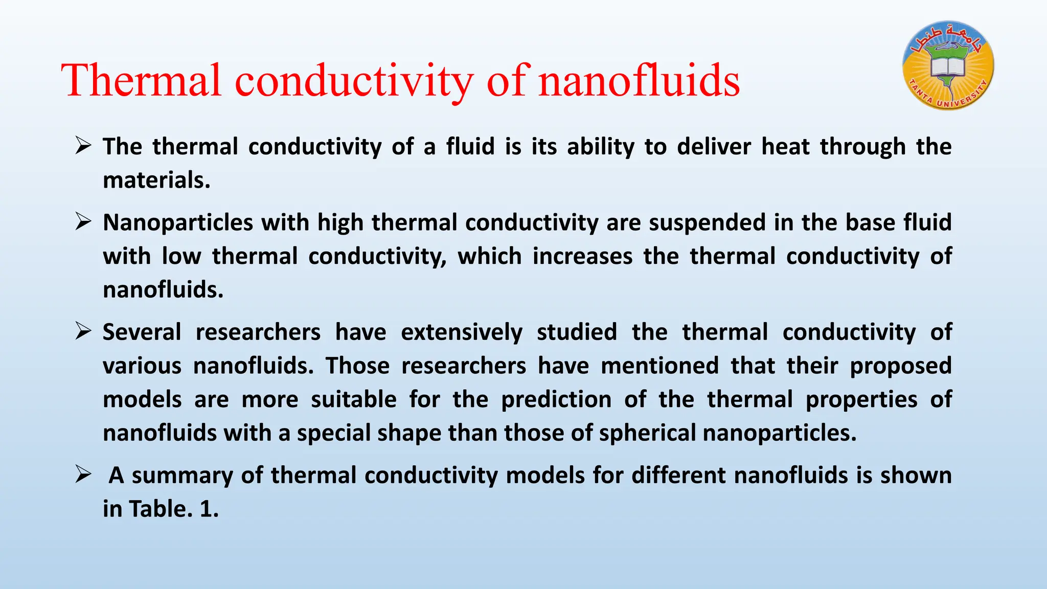 Thermal conductivity of nanofluids
➢ The thermal conductivity of a fluid is its ability to deliver heat through the
materials.
➢ Nanoparticles with high thermal conductivity are suspended in the base fluid
with low thermal conductivity, which increases the thermal conductivity of
nanofluids.
➢ Several researchers have extensively studied the thermal conductivity of
various nanofluids. Those researchers have mentioned that their proposed
models are more suitable for the prediction of the thermal properties of
nanofluids with a special shape than those of spherical nanoparticles.
➢ A summary of thermal conductivity models for different nanofluids is shown
in Table. 1.
 